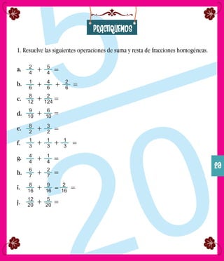 PRACTIQUEMOS
1. Resuelve las siguientes operaciones de suma y resta de fracciones homogéneas.
a.
b.
c.
d.
e.
f.
g.
h.
i.
j.
2
4
5
4
+ =
1
6
4
6
+ =
8
12
2
124
+ =
9
10
6
10
+ =
8
2
3
2
+ =
1
3
1
3
+ =
4
4
1
4
+ =
6
7
2
7
+ =
8
16
9
16
+ =
12
20
5
20
+ =
– 2
16
+ 1
3
+ 2
6
20
 