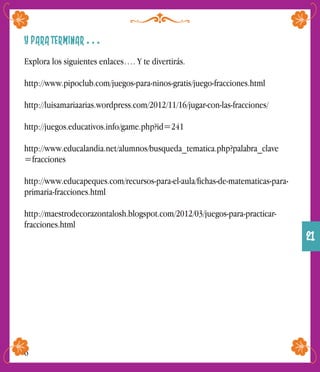 Y PARA TERMINAR . . .
Explora los siguientes enlaces…. Y te divertirás.
http://www.pipoclub.com/juegos-para-ninos-gratis/juego-fracciones.html
http://luisamariaarias.wordpress.com/2012/11/16/jugar-con-las-fracciones/
http://juegos.educativos.info/game.php?id=241
http://www.educalandia.net/alumnos/busqueda_tematica.php?palabra_clave
=fracciones
http://www.educapeques.com/recursos-para-el-aula/fichas-de-matematicas-para-
primaria-fracciones.html
http://maestrodecorazontalosh.blogspot.com/2012/03/juegos-para-practicar-
fracciones.html
6
21
 