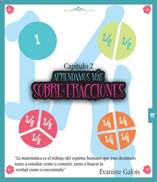 1/4“La matemática es el trabajo del espíritu humano que ésta destinado
tanto a estudiar como a conocer, tanto a buscar la
verdad como a encontrarla”
Evaniste Galois
22
1 1/
2
1/4
1/
2
1/
3 1/
3
1/
3
1/4
1/4
1/4
APRENDAMOS MÁS
SOBRE FRACCIONES
Capitulo 2
 