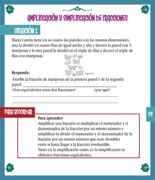 SITUACIÓN 1
AMPLIFICACIÓN Y SIMPLIFICACIÓN DE FRACCIONES
María Camila tiene en su cuarto las paredes con las mismas dimensiones,
una la dividió en cuatro filas de igual ancho y alto y decoró la pared con 5
mariposas y la otra pared la dividió en el triple de filas y decoró el triple de
filas con mariposas.
Responde:
·Escribe la fracción de mariposas de la primera pared y de la segunda
pared. _________________________________________
·¿Son equivalentes estas dos fracciones? ¿por qué?
PARA RECORDAR
Para aprender:
Amplificar una fracción es multiplicar el numerador y el
denominador de la fracción por un mismo número y
simplificar es dividir el numerador y el denominador de la
fracción por un mismo número que sean divisibles
entre si hasta llegar a la fracción irreductible.
Tanto en la amplificación como en la simplificación se
obtienen fracciones equivalentes.
Figura 22
23
 