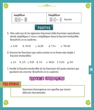 Amplificar Simplificar
12 x 3
15 x 3
36
45
= 12 ÷ 3
15 ÷ 3
4
5
= fracción
P R A C T I C A
1. Para cada una de las siguientes fracciones halla fracciones equivalentes,
donde amplifiques 2 veces y simplifiques hasta la fracción irreductible.
Resuélvelo en tu cuaderno.
a. 2/10 b. 15/45 c. 24/30 d. 7/14 e. 70/110
2. Encierra las fracciones que estén escritas en su forma más simple (
fracción irreductible):
a. 2/4 b. 3/5 c. 9/25 d. 4/3 e. 18/24 f. 14/21 g. 9/6
3. Escribe la fracción irreductible de las fracciones del punto anterior que
quedaron sin encerrar. Resuélvelo en tu cuaderno
FRACCIONES HETEREOGENEAS
PARA APRENDER
Fracciones heterogéneas son aquellas que tienen
diferente denominador.
24
 