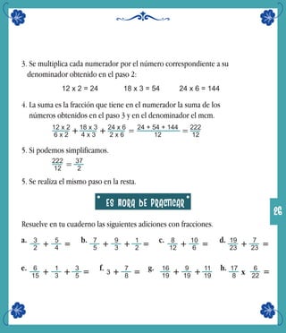 3. Se multiplica cada numerador por el número correspondiente a su
denominador obtenido en el paso 2:
12 x 2 = 24 18 x 3 = 54 24 x 6 = 144
4. La suma es la fracción que tiene en el numerador la suma de los
números obtenidos en el paso 3 y en el denominador el mcm.
12 x 2
6 x 2
222
12
=+18 x 3
4 x 3
+ 24 x 6
2 x 6
24 + 54 + 144
12
=
5. Si podemos simplificamos.
222
12
= 37
2
5. Se realiza el mismo paso en la resta.
ES HORA DE PRACTICAR
Resuelve en tu cuaderno las siguientes adiciones con fracciones.
3
2 +a. 5
4 = 7
5 +b. 9
3
8
12 +c. 10
6 = 19
23 +d. 7
23 =1
2 =+
g. 17
8 xh. 6
22 ==6
15 +e. 1
3
3
5+ 3 +f. 7
8 = 16
19 + 9
19
11
19+
26
 