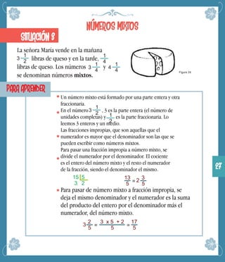 NÚMEROS MIXTOS
La señora María vende en la mañana
libras de queso y en la tarde,
libras de queso. Los números y
se denominan números mixtos.
SITUACIÓN 3
3
1
2
Figura 24
1
4
4
1
4
PARA APRENDER
Un número mixto está formado por una parte entera y otra
fraccionaria.
En el número , 3 es la parte entera (el número de
unidades completas) y es la parte fraccionaria. Lo
leemos 3 enteros y un medio.
Las fracciones impropias, que son aquellas que el
numerador es mayor que el denominador son las que se
pueden escribir como números mixtos.
Para pasar una fracción impropia a número mixto, se
divide el numerador por el denominador. El cociente
es el entero del número mixto y el resto el numerador
de la fracción, siendo el denominador el mismo.
3
1
2 1
2
15 5
3 2
13
5 = 2 3
5
Para pasar de número mixto a fracción impropia, se
deja el mismo denominador y el numerador es la suma
del producto del entero por el denominador más el
numerador, del número mixto.
3
1
4
2
5 =
3 x 5 + 2
5 =
17
5
3
27
 