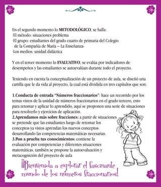 En el segundo momento lo METODOLÓGICO, se halla:
·El método: situaciones problema
·El grupo: estudiantes del grado cuarto de primaria del Colegio
de la Compañía de María – La Enseñanza-
·Los medios: unidad didáctica
Y en el tercer momento lo EVALUATIVO, se evalúa por indicadores de
desempeños y las estudiantes se autoevalúan durante todo el proyecto.
Teniendo en cuenta la conceptualización de un proyecto de aula, se diseñó una
cartilla que le da vida al proyecto, la cual está dividida en tres capítulos que son:
1.Conducta de entrada “Números fraccionarios”: hace un recorrido por los
temas vistos de la unidad de números fraccionarios en el grado tercero, esto
para retomar y aplicar lo aprendido, aquí se proponen una serie de situaciones
para resolverlo y ejercicios de aplicación.
2.Aprendamos más sobre fracciones: a partir de situaciones
se pretende que las estudiantes luego de retomar los
conceptos ya vistos aprendan los nuevos conceptos
desarrollando las competencias matemáticas necesarias.
3.Pon a prueba tus conocimientos: contiene la
evaluación por competencias y diferentes situaciones
matemáticas, también se propone la autoevaluación y
metacognición del proyecto de aula
¡¡Bienvenida a explorar el fascinante
mundo de los números fraccionarios!
 