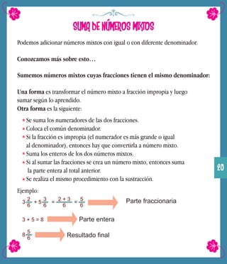 SUMA DE NÚMEROS MIXTOS
Podemos adicionar números mixtos con igual o con diferente denominador.
Conozcamos más sobre esto…
Sumemos números mixtos cuyas fracciones tienen el mismo denominador:
Una forma es transformar el número mixto a fracción impropia y luego
sumar según lo aprendido.
Otra forma es la siguiente:
Se suma los numeradores de las dos fracciones.
Coloca el común denominador.
Si la fracción es impropia (el numerador es más grande o igual
al denominador), entonces hay que convertirla a número mixto.
Suma los enteros de los dos números mixtos.
Si al sumar las fracciones se crea un número mixto, entonces suma
la parte entera al total anterior.
Se realiza el mismo procedimiento con la sustracción.
Ejemplo:
3
2
6
+ 5
3
6
=
2 + 3
6
=
5
6
Parte fraccionaria
3 + 5 = 8 Parte entera
8
5
6 Resultado final
29
 