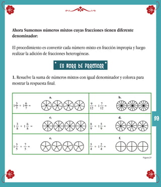 Ahora Sumemos números mixtos cuyas fracciones tienen diferente
denominador:
El procedimiento es convertir cada número mixto en fracción impropia y luego
realizar la adición de fracciones heterogéneas.
1. Resuelve la suma de números mixtos con igual denominador y colorea para
mostrar la respuesta final.
Figura 27
ES HORA DE PRACTICAR
30
 