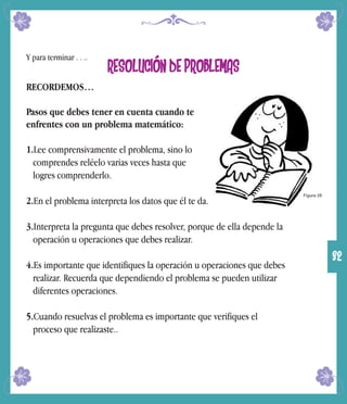 Y para terminar . . ..
RESOLUCIÓN DE PROBLEMAS
RECORDEMOS…
Pasos que debes tener en cuenta cuando te
enfrentes con un problema matemático:
1.Lee comprensivamente el problema, sino lo
comprendes reléelo varias veces hasta que
logres comprenderlo.
2.En el problema interpreta los datos que él te da.
3.Interpreta la pregunta que debes resolver, porque de ella depende la
operación u operaciones que debes realizar.
4.Es importante que identifiques la operación u operaciones que debes
realizar. Recuerda que dependiendo el problema se pueden utilizar
diferentes operaciones.
5.Cuando resuelvas el problema es importante que verifiques el
proceso que realizaste..
Figura 28
32
 