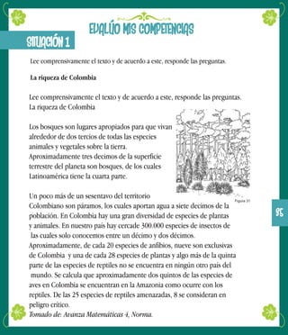 Lee comprensivamente el texto y de acuerdo a este, responde las preguntas.
La riqueza de Colombia
Los bosques son lugares apropiados para que vivan
alrededor de dos tercios de todas las especies
animales y vegetales sobre la tierra.
Aproximadamente tres decimos de la superficie
terrestre del planeta son bosques, de los cuales
Latinoamérica tiene la cuarta parte.
Un poco más de un sesentavo del territorio
Colombiano son páramos, los cuales aportan agua a siete decimos de la
población. En Colombia hay una gran diversidad de especies de plantas
y animales. En nuestro país hay cercade 300.000 especies de insectos de
las cuales solo conocemos entre un décimo y dos décimos.
Aproximadamente, de cada 20 especies de anfibios, nueve son exclusivas
de Colombia y una de cada 28 especies de plantas y algo más de la quinta
parte de las especies de reptiles no se encuentra en ningún otro país del
mundo. Se calcula que aproximadamente dos quintos de las especies de
aves en Colombia se encuentran en la Amazonia como ocurre con los
reptiles. De las 25 especies de reptiles amenazadas, 8 se consideran en
peligro crítico.
Tomado de: Avanza Matemáticas 4, Norma.
EVALÚO MIS COMPETENCIAS
SITUACIÓN 1
Lee comprensivamente el texto y de acuerdo a este, responde las preguntas.
La riqueza de Colombia
Figura 31
35
 