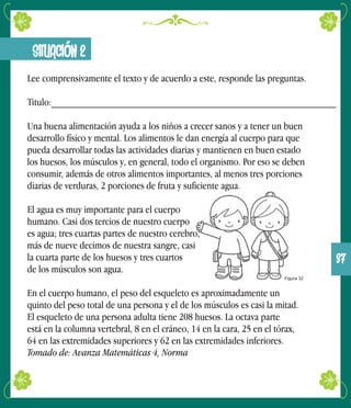 SITUACIÓN 2
Lee comprensivamente el texto y de acuerdo a este, responde las preguntas.
Titulo:_______________________________________________________
Una buena alimentación ayuda a los niños a crecer sanos y a tener un buen
desarrollo físico y mental. Los alimentos le dan energía al cuerpo para que
pueda desarrollar todas las actividades diarias y mantienen en buen estado
los huesos, los músculos y, en general, todo el organismo. Por eso se deben
consumir, además de otros alimentos importantes, al menos tres porciones
diarias de verduras, 2 porciones de fruta y suficiente agua.
El agua es muy importante para el cuerpo
humano. Casi dos tercios de nuestro cuerpo
es agua; tres cuartas partes de nuestro cerebro,
más de nueve decimos de nuestra sangre, casi
la cuarta parte de los huesos y tres cuartos
de los músculos son agua.
En el cuerpo humano, el peso del esqueleto es aproximadamente un
quinto del peso total de una persona y el de los músculos es casi la mitad.
El esqueleto de una persona adulta tiene 208 huesos. La octava parte
está en la columna vertebral, 8 en el cráneo, 14 en la cara, 25 en el tórax,
64 en las extremidades superiores y 62 en las extremidades inferiores.
Tomado de: Avanza Matemáticas 4, Norma
Figura 32
37
 