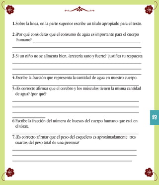 1.Sobre la línea, en la parte superior escribe un título apropiado para el texto.
2.¿Por qué consideras que el consumo de agua es importante para el cuerpo
humano? ______________________________________________
_______________________________________________________
_______________________________________________________
3.Si un niño no se alimenta bien, ¿crecería sano y fuerte? justifica tu respuesta
_______________________________________________________
_______________________________________________________
_______________________________________________________
4.Escribe la fracción que representa la cantidad de agua en nuestro cuerpo.
______________________________________________________
5.¿Es correcto afirmar que el cerebro y los músculos tienen la misma cantidad
de agua? ¿por qué?
______________________________________________________
______________________________________________________
______________________________________________________
______________
6.Escribe la fracción del número de huesos del cuerpo humano que está en
el tórax.
______________________________________________________
7.¿Es correcto afirmar que el peso del esqueleto es aproximadamente tres
cuartos del peso total de una persona?
_____________________________________________________
_____________________________________________________
___________________________________________________
38
 