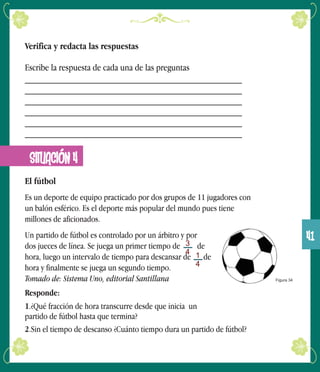 Verifica y redacta las respuestas
Escribe la respuesta de cada una de las preguntas
______________________________________________
______________________________________________
______________________________________________
______________________________________________
______________________________________________
______________________________________________
SITUACIÓN 4
El fútbol
Es un deporte de equipo practicado por dos grupos de 11 jugadores con
un balón esférico. Es el deporte más popular del mundo pues tiene
millones de aficionados.
Un partido de fútbol es controlado por un árbitro y por
dos jueces de línea. Se juega un primer tiempo de de
hora, luego un intervalo de tiempo para descansar de de
hora y finalmente se juega un segundo tiempo.
Tomado de: Sistema Uno, editorial Santillana
Responde:
1.¿Qué fracción de hora transcurre desde que inicia un
partido de fútbol hasta que termina?
2.Sin el tiempo de descanso ¿Cuánto tiempo dura un partido de fútbol?
Figura 34
3
4 1
4
41
 