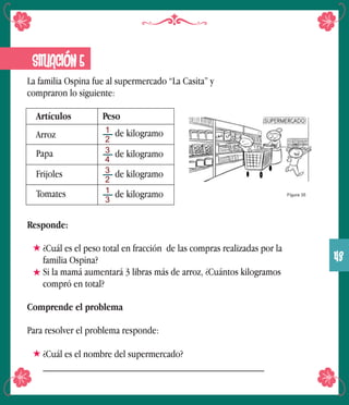 La familia Ospina fue al supermercado “La Casita” y
compraron lo siguiente:
SITUACIÓN 5
Artículos
Papa
Frijoles
Tomates
Peso
1
2
3
4
3
2
1
3
Arroz de kilogramo
de kilogramo
de kilogramo
de kilogramo Figura 35
Responde:
¿Cuál es el peso total en fracción de las compras realizadas por la
familia Ospina?
Si la mamá aumentará 3 libras más de arroz, ¿Cuántos kilogramos
compró en total?
Comprende el problema
Para resolver el problema responde:
¿Cuál es el nombre del supermercado?
___________________________________________
43
 