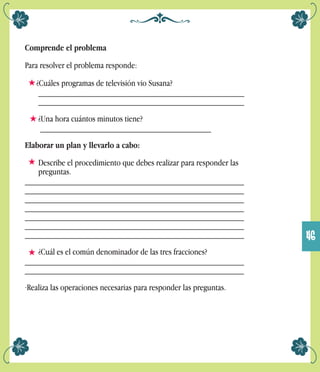 Comprende el problema
Para resolver el problema responde:
¿Cuáles programas de televisión vio Susana?
_______________________________________________
_______________________________________________
¿Una hora cuántos minutos tiene?
_______________________________________
Elaborar un plan y llevarlo a cabo:
Describe el procedimiento que debes realizar para responder las
preguntas.
__________________________________________________
__________________________________________________
__________________________________________________
__________________________________________________
__________________________________________________
__________________________________________________
__________________________________________________
¿Cuál es el común denominador de las tres fracciones?
__________________________________________________
__________________________________________________
·Realiza las operaciones necesarias para responder las preguntas.
46
 