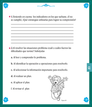 1.Teniendo en cuenta los indicadores en los que tachaste, él no
se cumplió, ¿Qué estrategias utilizarías para lograr su comprensión?
______________________________________________
______________________________________________
______________________________________________
______________________________________________
______________________________________________
______________________________________________
______________________________________________
2.Al resolver las situaciones problema ¿cuál o cuáles fueron las
dificultades que tuviste? Subráyalas
a. Al leer y comprender le problema.
b. Al identificar la operación u operaciones para resolverlo.
c. Al seleccionar la información importante para resolverlo.
d. Al realizar un plan.
e. Al aplicar el plan.
f. Al revisar el plan
Figura 36
51
 