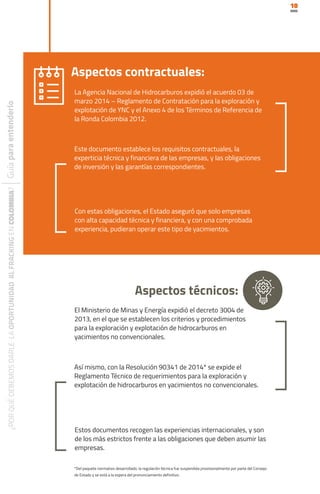10
La Agencia Nacional de Hidrocarburos expidió el acuerdo 03 de
marzo 2014 – Reglamento de Contratación para la exploración y
explotación de YNC y el Anexo 4 de los Términos de Referencia de
la Ronda Colombia 2012.
El Ministerio de Minas y Energía expidió el decreto 3004 de
2013, en el que se establecen los criterios y procedimientos
para la exploración y explotación de hidrocarburos en
yacimientos no convencionales.
Aspectos contractuales:
Aspectos técnicos:
Este documento establece los requisitos contractuales, la
experticia técnica y financiera de las empresas, y las obligaciones
de inversión y las garantías correspondientes.
Así mismo, con la Resolución 90341 de 2014* se expide el
Reglamento Técnico de requerimientos para la exploración y
explotación de hidrocarburos en yacimientos no convencionales.
Con estas obligaciones, el Estado aseguró que solo empresas
con alta capacidad técnica y financiera, y con una comprobada
experiencia, pudieran operar este tipo de yacimientos.
Estos documentos recogen las experiencias internacionales, y son
de los más estrictos frente a las obligaciones que deben asumir las
empresas.
*Del paquete normativo desarrollado, la regulación técnica fue suspendida provisionalmente por parte del Consejo
de Estado y se está a la espera del pronunciamiento definitivo.
 