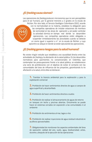 6
PREOCUPACIONES
Y
REALIDADES
DEL
FRACKING
¿Elfrackingcausasismos?
Las operaciones de fracking producen microsismos que no son perceptibles
para el ser humano, por lo general menores a 2 grados en la escala de
Richter. Por otro lado, el Servicio Geológico Colombiano (SGC), acorde
con la normatividad en la materia, establece la obligación para
las compañías operadoras de instalar estaciones de monitero
de sismicidad en las áreas de operación y así poder controlar
la actividad sísmica en tiempo real donde se desarrollen
operaciones. Las compañías operadoras están obligadas a
suspender inmediatamente las actividades cuando se detecte
un sismo igual o superior a 4° en la escala de Richter y cuyo
epicentro se ubique en donde se están ejecutando las operaciones.
¿Elfrackinggenerariesgosparalasaludhumana?
No existe ningún estudio que establezca una causalidad directa entre las
actividades de fracking y la afectación de la salud pública. En los desarrollos
normativos para yacimientos no convencionales en Colombia, que
contemplan las preocupaciones frente a la salud pública, se establecieron
una serie de prohibiciones con el objetivo de evitar el contacto con las
comunidades del área de influencia de los proyectos, garantizando la no
afectación a la salud, entre ellas se destacan:
1. Tramitar la licencia ambiental para la exploración y para la
explotación comercial
2. Prohibición de hacer vertimientos directos de agua a cuerpos de
agua superficial y alcantarillado
3.Prohibición de hacer vertimientos directos a suelos
4.Prohibición de realizar el almacenamiento de aguas de retorno
en tanques sin techo y piscinas abiertas. Únicamente se puede
hacer en sistemas cerrados sin exposición a las comunidades ni al
ambiente
5.Prohibición de vertimientos al mar, lagos o ríos
6. Prohibición de realizar inyecciones de agua residual industrial en
acuíferos aprovechables
7. Obligatoriedad de monitorear los aspectos ambientales del área
de operación: calidad del aire, suelo, agua, biodiversidad; antes,
durante y después de la ejecución de las operaciones
 