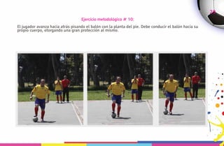 29
                                   Ejercicio metodológico # 10:
El jugador avanza hacia atrás pisando el balón con la planta del pie. Debe conducir el balón hacia su
propio cuerpo, otorgando una gran protección al mismo.
 
