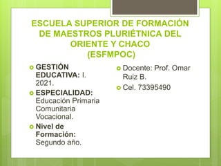 ESCUELA SUPERIOR DE FORMACIÓN
DE MAESTROS PLURIÉTNICA DEL
ORIENTE Y CHACO
(ESFMPOC)
 GESTIÓN
EDUCATIVA: I.
2021.
 ESPECIALIDAD:
Educación Primaria
Comunitaria
Vocacional.
 Nivel de
Formación:
Segundo año.
 Docente: Prof. Omar
Ruiz B.
 Cel. 73395490
 