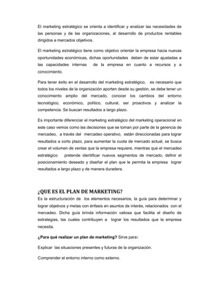 El marketing estratégico se orienta a identificar y analizar las necesidades de
las personas y de las organizaciones, al desarrollo de productos rentables
dirigidos a mercados objetivos.
El marketing estratégico tiene como objetivo orientar la empresa hacia nuevas
oportunidades económicas, dichas oportunidades deben de estar ajustadas a
las capacidades internas de la empresa en cuanto a recursos y a
conocimiento.
Para tener éxito en el desarrollo del marketing estratégico, es necesario que
todos los niveles de la organización aporten desde su gestión, se debe tener un
conocimiento amplio del mercado, conocer los cambios del entorno
tecnológico, económico, político, cultural, ser proactivos y analizar la
competencia. Se buscan resultados a largo plazo.
Es importante diferenciar el marketing estratégico del marketing operacional en
este caso vemos como las decisiones que se toman por parte de la gerencia de
mercadeo, a través del mercadeo operativo, están direccionadas para lograr
resultados a corto plazo, para aumentar la cuota de mercado actual, se busca
crear el volumen de ventas que la empresa requiere, mientras que el mercadeo
estratégico pretende identificar nuevos segmentos de mercado, definir el
posicionamiento deseado y diseñar el plan que le permita la empresa lograr
resultados a largo plazo y de manera duradera.
¿QUE ES EL PLAN DE MARKETING?
Es la estructuración de los elementos necesarios, la guía para determinar y
lograr objetivos y metas con énfasis en asuntos de interés, relacionados con el
mercadeo. Dicha guía brinda información valiosa que facilita el diseño de
estrategias, las cuales contribuyen a lograr los resultados que la empresa
necesita.
¿Para qué realizar un plan de marketing? Sirve para:
Explicar las situaciones presentes y futuras de la organización.
Comprender el entorno interno como externo.
 