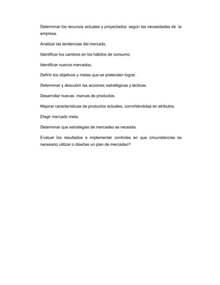 Determinar los recursos actuales y proyectados según las necesidades de la
empresa.
Analizar las tendencias del mercado.
Identificar los cambios en los hábitos de consumo.
Identificar nuevos mercados.
Definir los objetivos y metas que se pretenden lograr.
Determinar y descubrir las acciones estratégicas y tácticas.
Desarrollar nuevas marcas de productos.
Mejorar características de productos actuales, convirtiéndolas en atributos.
Elegir mercado meta.
Determinar que estrategias de mercadeo se necesita.
Evaluar los resultados e implementar controles en que circunstancias es
necesario utilizar o diseñas un plan de mercadeo?
 