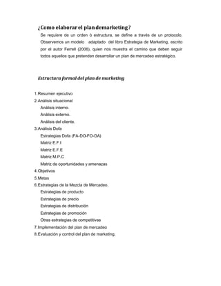 ¿Como elaborarel plandemarketing?
Se requiere de un orden ò estructura, se define a través de un protocolo.
Observemos un modelo adaptado del libro Estrategia de Marketing, escrito
por el autor Ferrell (2006), quien nos muestra el camino que deben seguir
todos aquellos que pretendan desarrollar un plan de mercadeo estratégico.
Estructura formal del plan de marketing
1.Resumen ejecutivo
2.Análisis situacional
Análisis interno.
Análisis externo.
Análisis del cliente.
3.Análisis Dofa
Estrategias Dofa (FA-DO-FO-DA)
Matriz E.F.I
Matriz E.F.E
Matriz M.P.C
Matriz de oportunidades y amenazas
4.Objetivos
5.Metas
6.Estrategias de la Mezcla de Mercadeo.
Estrategias de producto
Estrategias de precio
Estrategias de distribución
Estrategias de promoción
Otras estrategias de competitivas
7.Implementación del plan de mercadeo
8.Evaluación y control del plan de marketing.
 