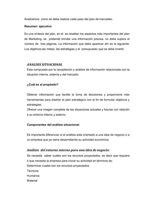 Analicemos como se debe realizar cada paso del plan de mercadeo.
Resumen ejecutivo
Es una síntesis del plan, en el se resaltan los aspectos más importantes del plan
de Marketing, se pretende brindar una información precisa, no debe supera el
número de tres páginas. La información que debe aparecer ahí es la siguiente:
Los objetivos.las metas, las estrategias y el presupuesto que se debe invertir.
ANALISIS SITUACIONAL
Esta compuesto por la recopilación y análisis de información relacionada con la
situación interna, externa y del mercado.
¿Cuál es el propósito?
Obtener información que facilite la toma de decisiones y proporcione más
herramientas para diseñar el plan estratégico con el fin de formular objetivos y
estrategias.
Ofrecer una imagen completa de las situaciones actuales y futuras con relación
a su entorno interno y externo.
Componentes del análisis situacional:
Es importante diferenciar si el análisis esta orientado a una idea de negocio o a
un empresa que ya viene desarrollando su actividad económica
Análisis del entorno interno para una idea de negocio:
Se necesita saber cuales son los recursos proyectados, es decir que requiere
ó que necesita la empresa para iniciar su actividad en términos de:
Determinar cuales son los recursos proyectados:
Técnicos
Humanos
Material
 