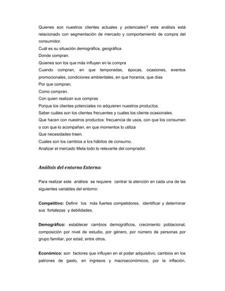 Quienes son nuestros clientes actuales y potenciales? este análisis está
relacionado con segmentación de mercado y comportamiento de compra del
consumidor.
Cuál es su situación demográfica, geográfica
Donde compran.
Quienes son los que más influyen en la compra
Cuando compran, en que temporadas, épocas, ocasiones, eventos
promocionales, condiciones ambientales, en que horarios, que días
Por que compran.
Como compran.
Con quien realizan sus compras
Porque los clientes potenciales no adquieren nuestros productos.
Saber cuáles son los clientes frecuentes y cuales los cliente ocasionales.
Que hacen con nuestros productos: frecuencia de usos, con que los consumen
o con que lo acompañan, en que momentos lo utiliza
Que necesidades traen.
Cuales son los cambios a los hábitos de consumo.
Analizar el mercado Meta todo lo relevante del comprador.
Análisis del entorno Externo:
Para realizar este análisis se requiere centrar la atención en cada una de las
siguientes variables del entorno:
Competitivo: Definir los más fuertes competidores, identificar y determinar
sus fortalezas y debilidades.
Demográfico: establecer cambios demográficos, crecimiento poblacional,
composición por nivel de estudio, por género, por número de personas por
grupo familiar, por edad, entre otros.
Económico: son factores que influyen en el poder adquisitivo, cambios en los
patrones de gasto, en ingresos y macroeconómicos, por la inflación,
 