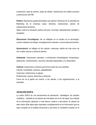 revaluación, tasa de cambio, tasas de interés, restricciones de crédito aumento
y disminución del PIB.
Político: Decisiones gubernamentales que ejercen influencia en la actividad de
Marketing de la empresa; leyes, decretos, resoluciones, planes de
ordenamiento territorial.
Saber cuál es la situación política del país, municipio, departamento (estable o
inestable)
Situaciones Tecnológicas: Se ve reflejado en el cambio en la tecnología,
nuevos métodos de trabajo, investigaciones recientes, nuevos descubrimientos.
Sociocultural: se reflejan en los valores, creencias, estilos de vida como se
ven a ellos mismos y hacia los demás.
Ambiental: Variaciones naturales y condiciones climatológicas, temperatura,
estaciones, contaminación, recursos naturales disponibles y no disponibles.
Cultural: situaciones y eventos que forman parte de una sociedad.
Valores, honestidad, aventura, adaptabilidad
Creencias: matrimonios, la iglesia.
Preferencias: música, alimentos y aficiones.
Como se ve la gente así misma, a los demás, a las organizaciones, a la
sociedad.
ANALISIS DOFA
La matriz DOFA es una herramienta de planeación estratégica, de carácter
cualitativo, utilizada en los planes de mercadeo con el fin de lograr una síntesis
de la información obtenida a nivel interno, externo y del cliente. El diseño de
esta matriz dofa debe estar soportado completamente en la información que se
logro recopilar en el análisis situacional y que tiene un verdadero impacto en la
 