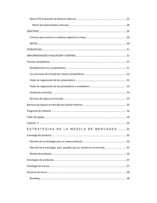 Matriz EFE Evaluación de factores Externos ...........................................................................25
Matriz de oportunidad y amenaza......................................................................................28
OBJETIVOS ...................................................................................................................................29
Criterios para construir o redactar objetivos y metas ............................................................29
METAS.....................................................................................................................................30
ESTRATEGIAS...............................................................................................................................31
IMPLEMENTACIÓN, EVALUACIÓN Y CONTROL ...........................................................................31
Fuerzas competitivas...................................................................................................................31
Rivalidad entre los competidores: ..........................................................................................31
Las amenazas de entrada de nuevos competidores...............................................................32
Poder de negociación de los compradores.............................................................................32
Poder de negociación de los proveedores o vendedores.......................................................33
Productos sustitutos. ..............................................................................................................33
Barreras de ingreso al mercado ..............................................................................................33
Barreras de ingreso al mercado de carácter externo.................................................................. 33
Preguntas de reflexión ................................................................................................................34
Taller de repaso...........................................................................................................................34
Capitulo 2 ...................................................................................................................................35
E S T R A T E G I A S D E L A M E Z C L A D E M E R C A D E O .............35
Estrategia de producto................................................................................................................35
Elección de la estrategia para un nuevo producto .................................................................35
Elección de la estrategia para aquellos que ya existen en el mercado................................35
Niveles de producto................................................................................................................ 36
Estrategias de productos.............................................................................................................37
Estrategia de marcas. ..................................................................................................................37
Gerencia de marca ......................................................................................................................38
Branding:.................................................................................................................................38
 