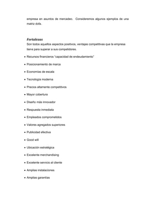 empresa en asuntos de mercadeo. Consideremos algunos ejemplos de una
matriz dofa.
Fortalezas
Son todos aquellos aspectos positivos, ventajas competitivas que la empresa
tiene para superar a sus competidores.
Recursos financieros “capacidad de endeudamiento”
Posicionamiento de marca
Economías de escala
Tecnología moderna
Precios altamente competitivos
Mayor cobertura
Diseño más innovador
Respuesta inmediata
Empleados comprometidos
Valores agregados superiores
Publicidad efectiva
Good will
Ubicación estratégica
Excelente merchandising
Excelente servicio al cliente
Amplias instalaciones
Amplias garantías
 