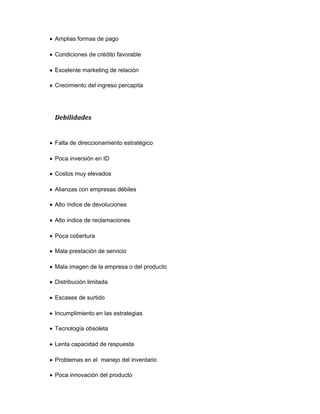 Amplias formas de pago
Condiciones de crédito favorable
Excelente marketing de relación
Crecimiento del ingreso percapita
Debilidades
Falta de direccionamiento estratégico
Poca inversión en ID
Costos muy elevados
Alianzas con empresas débiles
Alto índice de devoluciones
Alto índice de reclamaciones
Poca cobertura
Mala prestación de servicio
Mala imagen de la empresa o del producto
Distribución limitada
Escases de surtido
Incumplimiento en las estrategias
Tecnología obsoleta
Lenta capacidad de respuesta
Problemas en el manejo del inventario
Poca innovación del producto
 