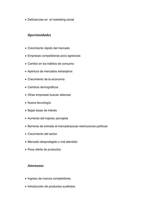 Deficiencias en el marketing social
Oportunidades
Crecimiento rápido del mercado
Empresas competidoras poco agresivas
Cambio en los hábitos de consumo
Apertura de mercados extranjeros
Crecimiento de la economía
Cambios demográficos
Otras empresas buscan alianzas
Nueva tecnología
Bajas tasas de interés
Aumento del ingreso percapita
Barreras de entrada al mercado/pocas restricciones políticas
Crecimiento del sector
Mercado desprotegido o mal atendido
Poca oferta de productos
Amenazas
Ingreso de nuevos competidores
Introducción de productos sustitutos
 