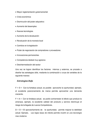 Mayor reglamentación gubernamental
Crisis económica
Disminución del poder adquisitivo
Aumento del desempleo
Nuevas tecnologías
Aumento de la devaluación
Revaluación de la moneda local
Cambios en la legislación
Poder de negociación de compradores o proveedores
Innovaciones permanentes
Competencia desleal muy agresiva
Desintermediación del sector
Una vez se logran identificar los factores internos y externos, se procede a
diseñar las estrategias dofa, mediante la combinación o cruce de variables de la
siguiente manera
Estrategias Dofa
F + O = Con la fortaleza actual, es posible aproveche la oportunidad, ejemplo,
el excelente posicionamiento de marca permite aprovechar una demanda
creciente.
F + A = Con la fortaleza actual, se podrá contrarrestar el efecto que produce la
amenaza, ejemplo, la excelente calidad del producto y servicio disminuye el
riesgo de la llegada de nuevos Competidores.
D + O = El aprovechamiento de la oportunidad, permite mejorar la debilidad
actual. Ejemplo, Las bajas tasas de interés permite invertir en una tecnología
mas moderna
 
