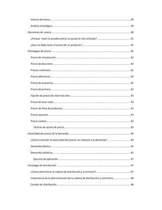 Valores de marca.....................................................................................................................39
Análisis estratégico..................................................................................................................39
Decisiones de precio ..................................................................................................................40
¿Porque razón la variable precio es quizás la más utilizada? ................................................41
¿Que no debe tener el precio de un producto?......................................................................41
Estrategias de precio...................................................................................................................42
Precio de introducción............................................................................................................ 42
Precio de descreme................................................................................................................. 42
Precios colectivos....................................................................................................................42
Precio diferencial.....................................................................................................................42
Precio de economía................................................................................................................. 42
Precio de primera....................................................................................................................42
Fijación de precio de nivel más alto........................................................................................43
Precio de buen valor ............................................................................................................... 43
Precio de línea de productos...................................................................................................43
Precio opcional........................................................................................................................43
Precio cautivo..........................................................................................................................43
Tácticas de ajuste de precio................................................................................................43
Elasticidad del precio de la demanda..........................................................................................44
¿Cómo entender la elasticidad del precio con relación a la demanda? .................................44
Demanda elástica....................................................................................................................45
Demanda inelástica................................................................................................................. 45
Ejercicio de aplicación.........................................................................................................47
Estrategia de distribución ...........................................................................................................47
¿Cómo administrar la cadena de distribución y suministro?..................................................47
Importancia de la administración de la cadena de distribución y suministro ........................48
Canales de distribución...........................................................................................................48
 