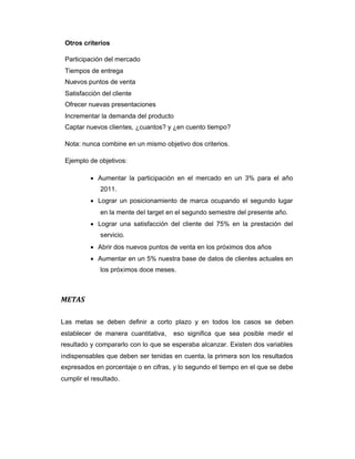 Otros criterios
Participación del mercado
Tiempos de entrega
Nuevos puntos de venta
Satisfacción del cliente
Ofrecer nuevas presentaciones
Incrementar la demanda del producto
Captar nuevos clientes, ¿cuantos? y ¿en cuento tiempo?
Nota: nunca combine en un mismo objetivo dos criterios.
Ejemplo de objetivos:
 Aumentar la participación en el mercado en un 3% para el año
2011.
 Lograr un posicionamiento de marca ocupando el segundo lugar
en la mente del target en el segundo semestre del presente año.
 Lograr una satisfacción del cliente del 75% en la prestación del
servicio.
 Abrir dos nuevos puntos de venta en los próximos dos años
 Aumentar en un 5% nuestra base de datos de clientes actuales en
los próximos doce meses.
METAS
Las metas se deben definir a corto plazo y en todos los casos se deben
establecer de manera cuantitativa, eso significa que sea posible medir el
resultado y compararlo con lo que se esperaba alcanzar. Existen dos variables
indispensables que deben ser tenidas en cuenta, la primera son los resultados
expresados en porcentaje o en cifras, y lo segundo el tiempo en el que se debe
cumplir el resultado.
 