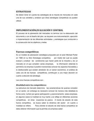 ESTRATEGIAS
Se deben tener en cuenta las estrategias de la mezcla de mercadeo en cada
una de sus variables y analizar que otras estrategias competitivas se pueden
utilizar.
IMPLEMENTACIÓN,EVALUACIÓNY CONTROL
El proceso de la planeación del mercadeo no termina con la elaboración del
documento o con el diseño del plan, se requiere una instrumentación, ejecución
o implementación de las diferentes actividades y estrategias que conducirán a
la consecución de los objetivos y metas.
Fuerzas competitivas
Es un modelo de planeación estratégica propuesto por el autor Michael Porter
en 1980 en su libro Estrategia competitiva, por medio del cual se puede
evaluar y analizar las condiciones que hacen parte de la industria y de un
mercado en el que compiten varias empresas, la información obtenida le
permitirá a la empresa ó posible inversionista conocer los aspectos favorables y
lo desfavorable que existen alrededor de un sector económico, el análisis de
cada una de las fuerzas competitivas, contribuyen a una mejor decisión en
cuanto a elección de estrategia.
Las cinco fuerzas competitivas son:
Rivalidad entre los competidores:
La estructura de mercado determina las características de quienes compiten
en un sector, sin embargo es necesario conocer de manera más detallada la
forma como luchan por ganar participación y posicionamiento estas empresas,
en algunos casos la rivalidad es muy fuerte y se refleja en diferentes acciones
competitivas, en otras ocasiones es pasiva. A través de estudio de esta
fuerza competitiva, se busca saber la dinámica del sector en cuanto a
rivalidad se refiere. Para orientar el estudio de esta fuerza competitiva se
debe obtener información que le permita a la empresa saber:
 