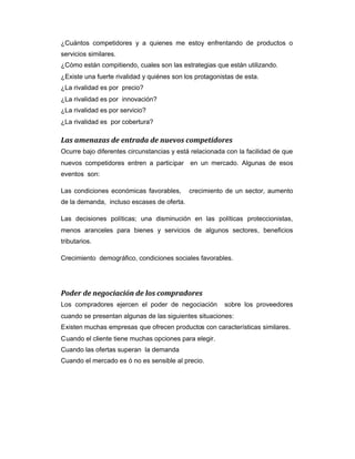 ¿Cuántos competidores y a quienes me estoy enfrentando de productos o
servicios similares.
¿Cómo están compitiendo, cuales son las estrategias que están utilizando.
¿Existe una fuerte rivalidad y quiénes son los protagonistas de esta.
¿La rivalidad es por precio?
¿La rivalidad es por innovación?
¿La rivalidad es por servicio?
¿La rivalidad es por cobertura?
Las amenazas de entrada de nuevos competidores
Ocurre bajo diferentes circunstancias y está relacionada con la facilidad de que
nuevos competidores entren a participar en un mercado. Algunas de esos
eventos son:
Las condiciones económicas favorables, crecimiento de un sector, aumento
de la demanda, incluso escases de oferta.
Las decisiones políticas; una disminución en las políticas proteccionistas,
menos aranceles para bienes y servicios de algunos sectores, beneficios
tributarios.
Crecimiento demográfico, condiciones sociales favorables.
Poder de negociación de los compradores
Los compradores ejercen el poder de negociación sobre los proveedores
cuando se presentan algunas de las siguientes situaciones:
Existen muchas empresas que ofrecen productos con características similares.
Cuando el cliente tiene muchas opciones para elegir.
Cuando las ofertas superan la demanda
Cuando el mercado es ó no es sensible al precio.
 