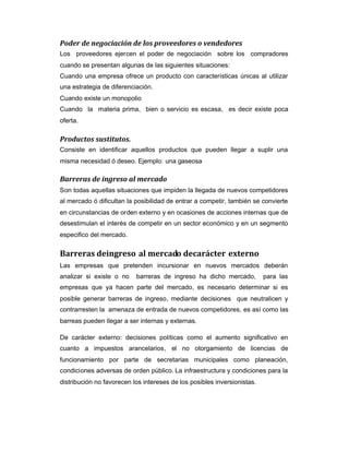 Poder de negociación de los proveedores o vendedores
Los proveedores ejercen el poder de negociación sobre los compradores
cuando se presentan algunas de las siguientes situaciones:
Cuando una empresa ofrece un producto con características únicas al utilizar
una estrategia de diferenciación.
Cuando existe un monopolio
Cuando la materia prima, bien o servicio es escasa, es decir existe poca
oferta.
Productos sustitutos.
Consiste en identificar aquellos productos que pueden llegar a suplir una
misma necesidad ó deseo. Ejemplo: una gaseosa
Barreras de ingreso al mercado
Son todas aquellas situaciones que impiden la llegada de nuevos competidores
al mercado ó dificultan la posibilidad de entrar a competir, también se convierte
en circunstancias de orden externo y en ocasiones de acciones internas que de
desestimulan el interés de competir en un sector económico y en un segmento
especifico del mercado.
Barreras deingreso al mercado decarácter externo
Las empresas que pretenden incursionar en nuevos mercados deberán
analizar si existe o no barreras de ingreso ha dicho mercado, para las
empresas que ya hacen parte del mercado, es necesario determinar si es
posible generar barreras de ingreso, mediante decisiones que neutralicen y
contrarresten la amenaza de entrada de nuevos competidores, es así como las
barreas pueden llegar a ser internas y externas.
De carácter externo: decisiones políticas como el aumento significativo en
cuanto a impuestos arancelarios, el no otorgamiento de licencias de
funcionamiento por parte de secretarias municipales como planeación,
condiciones adversas de orden público. La infraestructura y condiciones para la
distribución no favorecen los intereses de los posibles inversionistas.
 