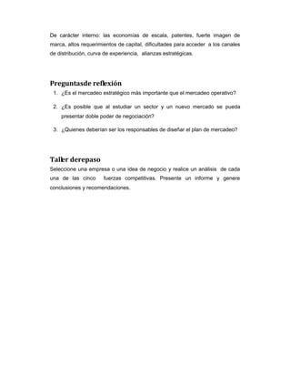 De carácter interno: las economías de escala, patentes, fuerte imagen de
marca, altos requerimientos de capital, dificultades para acceder a los canales
de distribución, curva de experiencia, alianzas estratégicas.
Preguntasde reflexión
1. ¿Es el mercadeo estratégico más importante que el mercadeo operativo?
2. ¿Es posible que al estudiar un sector y un nuevo mercado se pueda
presentar doble poder de negociación?
3. ¿Quienes deberían ser los responsables de diseñar el plan de mercadeo?
Taller derepaso
Seleccione una empresa o una idea de negocio y realice un análisis de cada
una de las cinco fuerzas competitivas. Presente un informe y genere
conclusiones y recomendaciones.
 