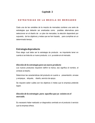 Capitulo 2
E S T R A T E G I A S D E L A M E Z C L A D E M E R C A D E O
Cada una de las variables de la mezcla de mercadeo contiene una serie de
estrategias que deberán ser analizadas como posibles alternativas para
seleccionar en el diseño de un plan de mercadeo, la elección dependerá por
supuesto, de los objetivos y metas que se han trazado, para cumplirse en un
determinado tiempo.
Estrategiadeproducto
Para elegir cual debe ser la estrategia de producto es importante tener en
cuenta si se trata de un nuevo producto o si ya existe en el mercado.
Elección de la estrategia para un nuevo producto
Los nuevos productos requieren definir la marca, eso significa el nombre, el
símbolo el diseño.
Determinar las características del producto en cuanto a presentación, envase
y empaque, etiqueta, diseño, servicio de apoyo.
Se requiere saber cuáles son los objetivos ó metas que la empresa pretende
lograr.
Elección de la estrategia para aquellos que ya existen en el
mercado.
Es necesario haber realizado un diagnostico centrado en el producto ó servicio
que la empresa ofrece.
 