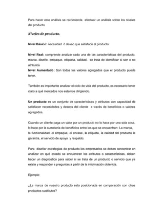 Para hacer este análisis se recomienda efectuar un análisis sobre los niveles
del producto
Niveles de producto.
Nivel Básico: necesidad ó deseo que satisface el producto.
Nivel Real: comprende analizar cada una de las características del producto,
marca, diseño, empaque, etiqueta, calidad, se trata de identificar si son o no
atributos
Nivel Aumentado: Son todos los valores agregados que el producto puede
tener.
También es importante analizar el ciclo de vida del producto, es necesario tener
claro a qué mercados nos estamos dirigiendo.
Un producto es un conjunto de características y atributos con capacidad de
satisfacer necesidades y deseos del cliente a través de beneficios o valores
agregados.
Cuando un cliente paga un valor por un producto no lo hace por una sola cosa,
lo hace por la sumatoria de beneficios entre los que se encuentran: La marca,
la funcionalidad, el empaque, el envase, la etiqueta, la calidad del producto la
garantía, el servicio de apoyo y respaldo.
Para diseñar estrategias de producto los empresarios se deben concentrar en
analizar en qué estado se encuentran los atributos o características, deben
hacer un diagnostico para saber si se trata de un producto o servicio que ya
existe y responder a preguntas a partir de la información obtenida.
Ejemplo:
¿La marca de nuestro producto esta posicionada en comparación con otros
productos sustitutos?
 
