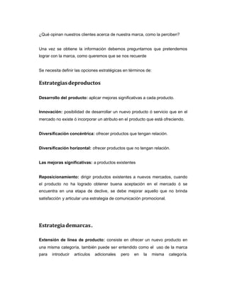 ¿Qué opinan nuestros clientes acerca de nuestra marca, como la perciben?
Una vez se obtiene la información debemos preguntarnos que pretendemos
lograr con la marca, como queremos que se nos recuerde
Se necesita definir las opciones estratégicas en términos de:
Estrategiasdeproductos
Desarrollo del producto: aplicar mejoras significativas a cada producto.
Innovación: posibilidad de desarrollar un nuevo producto ó servicio que en el
mercado no existe ó incorporar un atributo en el producto que está ofreciendo.
Diversificación concéntrica: ofrecer productos que tengan relación.
Diversificación horizontal: ofrecer productos que no tengan relación.
Las mejoras significativas: a productos existentes
Reposicionamiento: dirigir productos existentes a nuevos mercados, cuando
el producto no ha logrado obtener buena aceptación en el mercado ó se
encuentra en una etapa de declive, se debe mejorar aquello que no brinda
satisfacción y articular una estrategia de comunicación promocional.
Estrategiademarcas.
Extensión de línea de producto: consiste en ofrecer un nuevo producto en
una misma categoría, también puede ser entendido como el uso de la marca
para introducir artículos adicionales pero en la misma categoría.
 