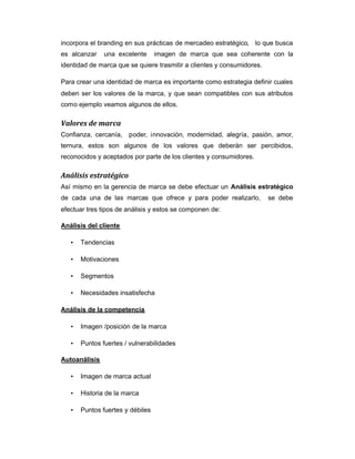 incorpora el branding en sus prácticas de mercadeo estratégico, lo que busca
es alcanzar una excelente imagen de marca que sea coherente con la
identidad de marca que se quiere trasmitir a clientes y consumidores.
Para crear una identidad de marca es importante como estrategia definir cuales
deben ser los valores de la marca, y que sean compatibles con sus atributos
como ejemplo veamos algunos de ellos.
Valores de marca
Confianza, cercanía, poder, innovación, modernidad, alegría, pasión, amor,
ternura, estos son algunos de los valores que deberán ser percibidos,
reconocidos y aceptados por parte de los clientes y consumidores.
Análisis estratégico
Así mismo en la gerencia de marca se debe efectuar un Análisis estratégico
de cada una de las marcas que ofrece y para poder realizarlo, se debe
efectuar tres tipos de análisis y estos se componen de:
Análisis del cliente
• Tendencias
• Motivaciones
• Segmentos
• Necesidades insatisfecha
Análisis de la competencia
• Imagen /posición de la marca
• Puntos fuertes / vulnerabilidades
Autoanálisis
• Imagen de marca actual
• Historia de la marca
• Puntos fuertes y débiles
 