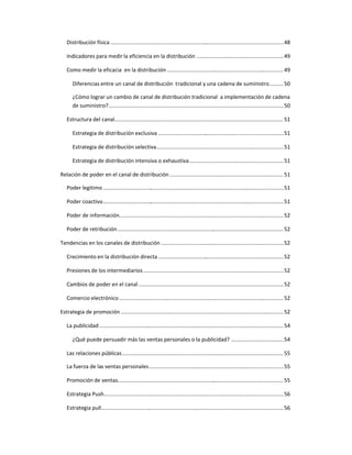 Distribución física ....................................................................................................................48
Indicadores para medir la eficiencia en la distribución ..........................................................49
Como medir la eficacia en la distribución..............................................................................49
Diferencias entre un canal de distribución tradicional y una cadena de suministro.........50
¿Cómo lograr un cambio de canal de distribución tradicional a implementación de cadena
de suministro?.....................................................................................................................50
Estructura del canal................................................................................................................. 51
Estrategia de distribución exclusiva ....................................................................................51
Estrategia de distribución selectiva.....................................................................................51
Estrategia de distribución intensiva o exhaustiva...............................................................51
Relación de poder en el canal de distribución ............................................................................ 51
Poder legitimo.........................................................................................................................51
Poder coactivo.........................................................................................................................51
Poder de información..............................................................................................................52
Poder de retribución............................................................................................................... 52
Tendencias en los canales de distribución ..................................................................................52
Crecimiento en la distribución directa ....................................................................................52
Presiones de los intermediarios..............................................................................................52
Cambios de poder en el canal.................................................................................................52
Comercio electrónico..............................................................................................................52
Estrategia de promoción .............................................................................................................52
La publicidad ...........................................................................................................................54
¿Qué puede persuadir más las ventas personales o la publicidad? ...................................54
Las relaciones públicas............................................................................................................ 55
La fuerza de las ventas personales..........................................................................................55
Promoción de ventas............................................................................................................... 55
Estrategia Push........................................................................................................................56
Estrategia pull..........................................................................................................................56
 
