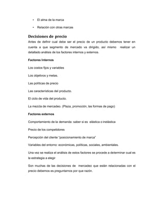 • El alma de la marca
• Relación con otras marcas
Decisiones de precio
Antes de definir cual debe ser el precio de un producto debemos tener en
cuenta a que segmento de mercado va dirigido, así mismo realizar un
detallado análisis de los factores internos y externos.
Factores Internos
Los costos fijos y variables
Los objetivos y metas.
Las políticas de precio
Las características del producto.
El ciclo de vida del producto.
La mezcla de mercadeo. (Plaza, promoción, las formas de pago)
Factores externos
Comportamiento de la demanda: saber si es elástica o inelástica
Precio de los competidores
Percepción del cliente “posicionamiento de marca”
Variables del entorno: económicas, políticas, sociales, ambientales.
Una vez se realiza el análisis de estos factores se procede a determinar cual es
la estrategia a elegir
Son muchas de las decisiones de mercadeo que están relacionadas con el
precio debemos es preguntarnos por que razón.
 