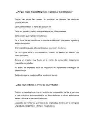 ¿Porque razón la variable precio es quizás la más utilizada?
Pueden ser varias las razones sin embargo se destacan las siguientes
consideraciones
Es muy influyente en la mente del consumidor
Cada vez es más complejo establecer elementos diferenciadores
Es la variable que implica menos tiempo
Es la única de las variables de la mezcla de Mercadeo que genera ingresos y
efectos inmediatos.
El precio está expuesto a los cambios que ocurren en el entorno.
Se utiliza para atacar a la competencia, cuando no existe ó no interesa otra
forma de hacerlo.
Genera un impacto muy fuerte en la mente del consumidor, ocasionando
respuestas inmediatas.
No todas las empresas están en capacidad de implementar estrategias de
diferenciación.
Es la única que se puede modificar en el corto tiempo.
¿Que no debe tener el precio de un producto?
Cuando se calcula el precio de un producto los responsables de fijar el valor con
el cual el producto se comercializara, no deben incluir en el cálculo aspectos que
van en contra de la competitividad como:
Los costos de ineficiencia y errores de los empleados, demoras en la entrega de
un producto, desperdicios y tiempos improductivos.
 