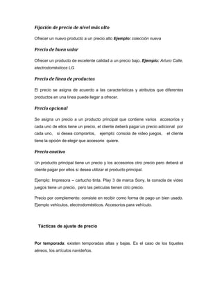 Fijación de precio de nivel más alto
Ofrecer un nuevo producto a un precio alto Ejemplo: colección nueva
Precio de buen valor
Ofrecer un producto de excelente calidad a un precio bajo. Ejemplo: Arturo Calle,
electrodomésticos LG
Precio de línea de productos
El precio se asigna de acuerdo a las características y atributos que diferentes
productos en una línea puede llegar a ofrecer.
Precio opcional
Se asigna un precio a un producto principal que contiene varios accesorios y
cada uno de ellos tiene un precio, el cliente deberá pagar un precio adicional por
cada uno, si desea comprarlos, ejemplo: consola de video juegos, el cliente
tiene la opción de elegir que accesorio quiere.
Precio cautivo
Un producto principal tiene un precio y los accesorios otro precio pero deberá el
cliente pagar por ellos si desea utilizar el producto principal.
Ejemplo: Impresora – cartucho tinta. Play 3 de marca Sony, la consola de video
juegos tiene un precio, pero las películas tienen otro precio.
Precio por complemento: consiste en recibir como forma de pago un bien usado.
Ejemplo vehículos, electrodomésticos. Accesorios para vehículo.
Tácticas de ajuste de precio
Por temporada: existen temporadas altas y bajas. Es el caso de los tiquetes
aéreos, los artículos navideños.
 