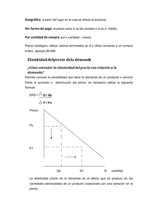 Geográfico: a partir del lugar en el cual se ofrece el producto.
Por forma de pago: el precio varía si es de contado o si es a crédito.
Por cantidad de compra: por x cantidad – precio.
Precio sicológico: utilizar valores terminados en 9 o cifras cercanas a un numero
entero ejemplo $9.998
Elasticidaddelprecio dela demanda
¿Cómo entender la elasticidad del precio con relación a la
demanda?
Permite conocer la sensibilidad que tiene la demanda de un producto o servicio
frente al aumento o disminución del precio. es necesario utilizar la siguiente
formula
EPD = Q / Qo
P / Po
Precio
Po
P1
Qo Q1 Q cantidad.
La elasticidad precio de la demanda es el efecto que se produce en las
cantidades demandadas de un producto ocasionado por una variación en el
precio.
 