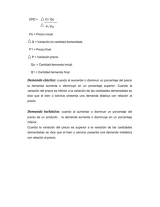 EPD = Q / Qo
P / Po
Po = Precio inicial
Q = Variación en cantidad demandada.
P1 = Precio final
P = Variación precio
Qo. = Cantidad demanda inicial.
Q1 = Cantidad demanda final.
Demanda elástica: cuando al aumentar o disminuir un porcentaje del precio
la demanda aumenta o disminuye en un porcentaje superior. Cuando la
variación del precio es inferior a la variación de las cantidades demandadas se
dice que el bien o servicio presenta una demanda elástica con relación al
precio.
Demanda inelástica: cuando al aumentar o disminuir un porcentaje del
precio de un producto la demanda aumenta o disminuye en un porcentaje
inferior.
Cuando la variación del precio es superior a la variación de las cantidades
demandadas se dice que el bien o servicio presenta una demanda inelástica
con relación al precio.
 