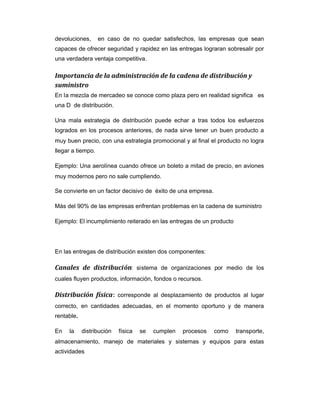 devoluciones, en caso de no quedar satisfechos, las empresas que sean
capaces de ofrecer seguridad y rapidez en las entregas lograran sobresalir por
una verdadera ventaja competitiva.
Importancia de la administración de la cadena de distribución y
suministro
En la mezcla de mercadeo se conoce como plaza pero en realidad significa es
una D de distribución.
Una mala estrategia de distribución puede echar a tras todos los esfuerzos
logrados en los procesos anteriores, de nada sirve tener un buen producto a
muy buen precio, con una estrategia promocional y al final el producto no logra
llegar a tiempo.
Ejemplo: Una aerolínea cuando ofrece un boleto a mitad de precio, en aviones
muy modernos pero no sale cumpliendo.
Se convierte en un factor decisivo de éxito de una empresa.
Más del 90% de las empresas enfrentan problemas en la cadena de suministro
Ejemplo: El incumplimiento reiterado en las entregas de un producto
En las entregas de distribución existen dos componentes:
Canales de distribución: sistema de organizaciones por medio de los
cuales fluyen productos, información, fondos o recursos.
Distribución física: corresponde al desplazamiento de productos al lugar
correcto, en cantidades adecuadas, en el momento oportuno y de manera
rentable.
En la distribución física se cumplen procesos como transporte,
almacenamiento, manejo de materiales y sistemas y equipos para estas
actividades
 